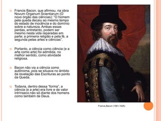    Francis Bacon, que afirmou, na obra
    Novum Organum Scientiarum (O
    novo órgão das ciências): “O homem
    pela queda decaiu ao mesmo tempo
    do estado de inocência e do domínio
    sobre a natureza. Ambas essas
    perdas, entretanto, podem ser
    mesmo nesta vida reparadas em
    parte; a primeira religião e pela fé, a
    segunda pelas artes e ciências”.

   Portanto, a ciência como ciência (e a
    arte como arte) foi admitida, no
    melhor sentido, como atividade
    religiosa.

   Bacon não via a ciência como
    autônoma, pois se situava no âmbito
    da revelação das Escrituras ao ponto
    da Queda.

   Todavia, dentro dessa “forma”, a
    ciência (e a arte) era livre e de valor
    intrínseco não só diante dos homens
    como também de Deus.

                                              Francis,Bacon (1561-1626)
 