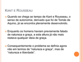 KANT E ROUSSEAU
   Quando se chega ao tempo de Kant e Rousseau, o
    senso de autonomia, derivado que foi de Tomás de
    Aquino, já se encontra plenamente desenvolvido.

   Enquanto os homens haviam previamente falado
    de natureza e graça, a esta altura já não mais
    restava qualquer ideia de graça.

   Consequentemente o problema se definia agora
    não em termos de “natureza e graça”, mas de
    “natureza e liberdade”.
 