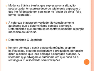    Mudança titânica é esta, que expressa uma situação
    secularizada. A natureza devorou totalmente a graça e o
    que lhe foi deixado em seu lugar no “andar de cima” foi o
    termo “liberdade”.

   A natureza é agora em verdade tão completamente
    autônoma que o determinismo começa a emergir.
    Determinismo que outrora se encontrava somente á porção
    mecânica do universo.

   Determinismo X Liberdade

   homem começa a sentir o peso da máquina a oprimi-
    lo, Rousseau e outros esconjuram e praguejam, por assim
    dizer, a ciência que lhes ameaça a liberdade humana. A
    liberdade que advogam é autônoma em que nada há a
    restringi-la. É a liberdade sem limitações.
 