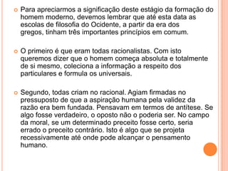   Para apreciarmos a significação deste estágio da formação do
    homem moderno, devemos lembrar que até esta data as
    escolas de filosofia do Ocidente, a partir da era dos
    gregos, tinham três importantes princípios em comum.

   O primeiro é que eram todas racionalistas. Com isto
    queremos dizer que o homem começa absoluta e totalmente
    de si mesmo, coleciona a informação a respeito dos
    particulares e formula os universais.

   Segundo, todas criam no racional. Agiam firmadas no
    pressuposto de que a aspiração humana pela validez da
    razão era bem fundada. Pensavam em termos de antítese. Se
    algo fosse verdadeiro, o oposto não o poderia ser. No campo
    da moral, se um determinado preceito fosse certo, seria
    errado o preceito contrário. Isto é algo que se projeta
    recessivamente até onde pode alcançar o pensamento
    humano.
 