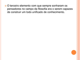    O terceiro elemento com que sempre sonharam os
    pensadores no campo da filosofia era o serem capazes
    de construir um todo unificado de conhecimento.
 