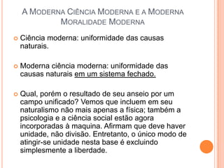 A MODERNA CIÊNCIA MODERNA E A MODERNA
            MORALIDADE MODERNA
   Ciência moderna: uniformidade das causas
    naturais.

   Moderna ciência moderna: uniformidade das
    causas naturais em um sistema fechado.

   Qual, porém o resultado de seu anseio por um
    campo unificado? Vemos que incluem em seu
    naturalismo não mais apenas a física; também a
    psicologia e a ciência social estão agora
    incorporadas à maquina. Afirmam que deve haver
    unidade, não divisão. Entretanto, o único modo de
    atingir-se unidade nesta base é excluindo
    simplesmente a liberdade.
 