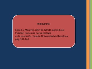 Bibliografía:
                      Bibliografía:

Cobo C yyMoravec, John W. (2011). Aprendizaje
 Cobo C Moravec, John W. (2011). Aprendizaje
Invisible. Hacia una nueva ecología
 Invisible. Hacia una nueva ecología
de la educación. España, Universidad de Barcelona,
 de la educación. España, Universidad de Barcelona,
pág. 107-140.
 pág. 107-140.
 