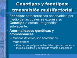 Genotipos y fenotipos: transmisión multifactorial Fenotipo : características observables por medio de las cuales se expresa su  Genotipo  o   estructura genética subyacente. Anormalidades genéticas y cromosómicas Muchos defectos son hereditarios. Mutaciones:  Ocurren por peligros ambientales o por errores en la meiosis o mitosis y surgen de manera espontánea 