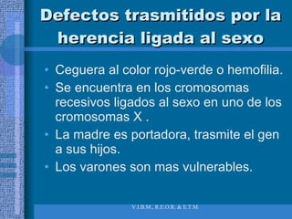 Defectos trasmitidos por la herencia ligada al sexo Ceguera al color rojo-verde o hemofilia.  Se encuentra en los cromosomas recesivos ligados al sexo en uno de los cromosomas X .  La madre es portadora, trasmite el gen a sus hijos.  Los varones son mas vulnerables.  