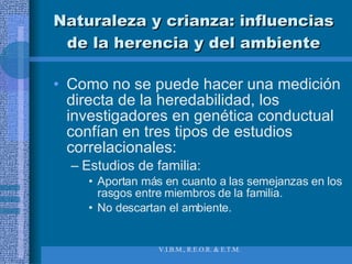 Naturaleza y crianza: influencias de la herencia y del ambiente Como no se puede hacer una medición directa de la heredabilidad, los investigadores en genética conductual confían en tres tipos de estudios correlacionales:  Estudios de familia: Aportan más en cuanto a las semejanzas en los rasgos entre miembros de la familia. No descartan el ambiente. 