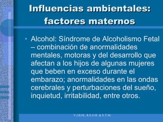 Influencias ambientales: factores maternos Alcohol: Síndrome de Alcoholismo Fetal – combinación de anormalidades mentales, motoras y del desarrollo que afectan a los hijos de algunas mujeres que beben en exceso durante el embarazo; anormalidades en las ondas cerebrales y perturbaciones del sueño, inquietud, irritabilidad, entre otros. 