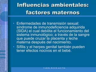 Influencias ambientales: factores maternos Enfermedades de transmisión sexual: síndrome de inmunodeficiencia adquirida (SIDA) el cual debilita el funcionamiento del sistema inmunológico; a través de la sangre que puede cruzar la placenta y leche materna después del nacimiento.  Sífilis y el herpes genital también pueden tener efectos nocivos en el bebé. 