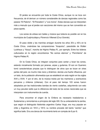 Paloma Mercedes Palacios García
3
El jarabe se encuentra por toda la Costa Chica, aunque no se toca con
frecuencia; de él derivan un número considerable de danzas regionales como los
paseos “El Palomo”, “El Panadero” y “Los moros”. Estas danzas que se interpretan
más a menudo que el jarabe son secciones del mismo que se han convertido en
pieza aparte.
Los sones de artesa son bailes y música que todavía es posible ver en los
municipios de Cuajinicuilapa y Florencio Villareal (Cruz Grande).
El paso doble y las marchas arraigan durante los años 30’s y 40’s en la
Costa Chica, creándose las composiciones “Acapulco”, pasodoble de Walter
Luckhaus y “Azoyú”, marcha de Higinio Peláez R., por ejemplo. Entre los boleros
cultuivados en la región encontramos “No somos eternos” y “Permíteme” de
Higinio Peláez R.
En la Costa Chica, se integran conjuntos para cantar y tocar los sones,
estando inicialmente formado por jaranas, arpas y guitarras. El son en Guerrero
tomó características propias que lo distinguen de otros que se tocan en otras
partes del país; es mucho más recio y dinámico; denota una fuerte influencia, por
un lado, de la población afromestiza que se estableció en esta región en los siglos
XVII y XVIII. Y por el otro, de la música traída por los marineros y aventureros
peruanos y chilenos (chilenas). Con el paso del tiempo 103 sones fueron
adoptados por las tradicionales bandas de viento costeñas, adquiriendo con esto
un muy peculiar estilo que lo diferencia del resto de los sones nacionales que se
interpretan con instrumentos de cuerda.
Para encontrar el origen de la Chilena es necesario trasladarnos a
Sudamerica y remontarnos a principios del siglo XIX. Es su antecedente la zamba,
que según el distinguido folclorista argentino Carlos Vega, era muy popular en
chile y Argentina en 1812 y 1813; su nombre procede del bantú “zambo” que
significa baile. Era una danza de movimiento lento en compás de 6 por 8.
 