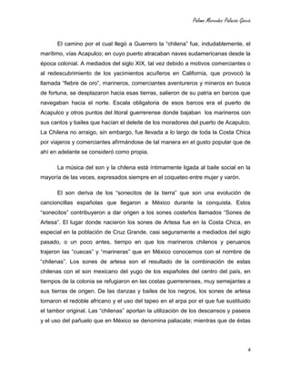 Paloma Mercedes Palacios García
4
El camino por el cual llegó a Guerrero la “chilena” fue, indudablemente, el
marítimo, vías Acapulco; en cuyo puerto atracaban naves sudamericanas desde la
época colonial. A mediados del siglo XIX, tal vez debido a motivos comerciantes o
al redescubrimiento de los yacimientos acuíferos en California, que provocó la
llamada “fiebre de oro”, marineros, comerciantes aventureros y mineros en busca
de fortuna, se desplazaron hacia esas tierras, salieron de su patria en barcos que
navegaban hacia el norte. Escala obligatoria de esos barcos era el puerto de
Acapulco y otros puntos del litoral guerrerense donde bajaban los marineros con
sus cantos y bailes que hacían el deleite de los moradores del puerto de Acapulco.
La Chilena no arraigo, sin embargo, fue llevada a lo largo de toda la Costa Chica
por viajeros y comerciantes afirmándose de tal manera en el gusto popular que de
ahí en adelante se consideró como propia.
La música del son y la chilena está íntimamente ligada al baile social en la
mayoría de las veces, expresados siempre en el coqueteo entre mujer y varón.
El son deriva de los “sonecitos de la tierra” que son una evolución de
cancioncillas españolas que llegaron a México durante la conquista. Estos
“sonecitos” contribuyeron a dar origen a los sones costeños llamados “Sones de
Artesa”. El lugar donde nacieron los sones de Artesa fue en la Costa Chica, en
especial en la población de Cruz Grande, casi seguramente a mediados del siglo
pasado, o un poco antes, tiempo en que los marineros chilenos y peruanos
trajeron las “cuecas” y “marineras” que en México conocemos con el nombre de
“chilenas”. Los sones de artesa son el resultado de la combinación de estas
chilenas con el son mexicano del yugo de los españoles del centro del país, en
tiempos de la colonia se refugiaron en las costas guerrerenses, muy semejantes a
sus tierras de origen. De las danzas y bailes de los negros, los sones de artesa
tomaron el redoble africano y el uso del tapeo en el arpa por el que fue sustituido
el tambor original. Las “chilenas” aportan la utilización de los descansos y paseos
y el uso del pañuelo que en México se denomina paliacate; mientras que de éstas
 