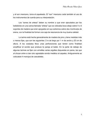 Paloma Mercedes Palacios García
5
y el son mexicano, toma el zapateado. El “son” mexicano cede también el uso de
los instrumentos de cuerda para su interpretación.
Los “sones de artesa” deben su nombre a que eran ejecutados por los
bailadores en una canoa llamada “artesa” que se colocaba boca abajo sobre 4 o 6
soportes de madera que eran apoyados en sus extremos sobre dos montículos de
arena, con la finalidad de formar una caja de resonancia de muy buena calidad.
La tarima está hecha generalmente de madera de pino y tiene medidas más
o menos fijas, que son las siguientes: 2 m de largo por 1 m de ancho y 20 cm de
altura. A los costados lleva unas perforaciones que tienen como finalidad
amplificar el sonido que produce la pareja al bailar. En la parte de debajo de
algunas tarimas se fijan con armellas varias argollas dispuestas en pares, las que
al chocar entre si dan otro agradable sonido metálico al zapateo. Antiguamente se
colocaban 4 manojos de cascabeles.
 