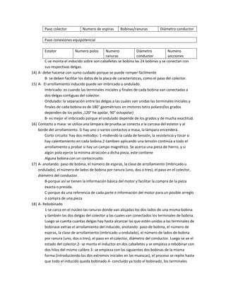 Paso colector Numero de espiras Bobinas/ranuras Diámetro conductor 
Paso conexiones equipotencial 
Estator Numero polos Numero 
ranuras 
Diámetro 
conductor 
Numero 
secciones 
C-se monta el inducido sobre son caballetes se bobina las 24 bobinas y se conectan con 
sus respectivas delgas. 
14) A- debe hacerse con sumo cuidado porque se puede romper fácilmente. 
B- se deben facilitar los datos de la placa de características, como el paso del colector. 
15) A- El arrollamiento inducido puede ser imbricado u ondulado. 
Imbricado: es cuando las terminales iniciales y finales de cada bobina van conectadas a 
dos delgas contiguas del colector. 
Ondulado: la separación entre las delgas a las cuales van unidas las terminales iniciales y 
finales de cada bobina es de 180° geométricos en motores tetra polares(los grados 
dependen de los polos ,120° he apolar, 90° octopolar) 
B- es mejor el imbricado porque el ondulado depende de los grados y de mucha exactitud. 
16) Contacto a masa: se utiliza una lámpara de prueba.se conecta a la carcasa del estator y al 
borde del arrollamiento. Si hay uno o varios contactos a masa, la lámpara encenderá. 
Corto circuito: hay dos métodos: 1-midiendo la caída de tensión, la resistencia y tocar si 
hay calentamiento en cada bobina.2-tambien aplicando una tensión continúa a todo el 
arrollamiento y probar si hay un campo magnético. Se acerca una pieza de hierro, y si 
algún polo ejerce la mínima atracción a dicha pieza, este contiene 
Alguna bobina con un cortocircuito. 
17) A- anotando: paso de bobina, el número de espiras, la clase de arrollamiento (imbricado u 
ondulado), el número de lados de bobina por ranura (uno, dos o tres), el paso en el colector, 
diámetro del conductor. 
B-porque así se tienen la información básica del motor y facilitar la compra de la pieza 
exacta o presida. 
C-porque da una referencia de cada parte e información del motor para un posible arreglo 
o compra de una pieza 
18) A- Rebobinado 
1-se carca en el núcleo las ranuras donde van alojadas los dos lados de una misma bobina 
y también las dos delgas del colector a las cuales van conectados los terminales de bobina. 
Luego se cuenta cuantas delgas hay hasta alcanzar las que estén unidas a las terminales de 
bobinase extrae el arrollamiento del inducido, anotando: paso de bobina, el número de 
espiras, la clase de arrollamiento (imbricado u ondulado), el número de lados de bobina 
por ranura (uno, dos o tres), el paso en el colector, diámetro del conductor. Luego se ve el 
estado del colector.2- se monta el inductor en dos caballetes y se empieza a rebobinar con 
dos hilos del mismo calibre.3- se empieza con las siguientes dos bobinas de la misma 
forma (introduciendo los dos extremos iniciales en las muescas), el proceso se repite hasta 
que todo el inducido queda bobinado.4- concluido ya todo el bobinado, los terminales 
 