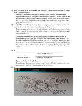 22) A-son conexiones cortas de hilo aislado que, unen entre si aquellas delgas del colector que se 
hallan a idéntico potencial. 
B-sirven para reducir de forma notable la circulación de corriente de compensación 
debidas a desigualdad en el entrehierro existente entre el estator y el rotor. Además si hay 
conexiones equipotenciales en un motor tetra polar permite emplear solo dos escobillas. 
C-si no hay conexiones equipotenciales el número de escobillas debe ser igual a la de los 
polos del arrollamiento. 
23) A-se identifica porque la hoja de sierra vibrara en cualquier punto del inducido, denotando la 
presencia de cortocircuito provocado por dichas conexiones. 
B-no se puede detectar con una bobina de prueba, ya que las bobinas en cortocircuito dan 
lugar a una caída de tensión mínima, que se traduce en una menor desviación de la aguja 
de la mili voltímetro. 
C-un método excelente para detectar cortocircuito consiste en: quitar o levantar las 
escobillas para que no hagan contacto con las delgas del colector. Luego se conecta a la 
alimentación (como las escobillas no están en contacto, no arrancara), se hace girar con la 
mano. Si existe algún cortocircuito, se detentar en un determinado punto es probable que 
hay se situé la falla (si no hay cortocircuito girara sin ningún problema), luego se procede a 
rebobinar. 
24) A-Paso 
en el colector = 
Número total de delgas -1 
Numero de pares de polo 
B-paso en el colector =45-1/2 =22 
C-debido a que el arrollamiento ondulado es análogo al imbricado, y esto cambia su paso 
en el colector y la bobina y es innecesario dichas conexiones. 
25) A- 
 