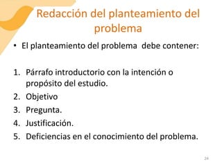 Redacción del planteamiento del
problema
• El planteamiento del problema debe contener:
1. Párrafo introductorio con la intención o
propósito del estudio.
2. Objetivo
3. Pregunta.
4. Justificación.
5. Deficiencias en el conocimiento del problema.
24
 