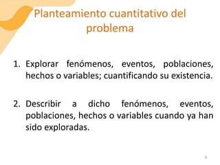 Planteamiento cuantitativo del
problema
1. Explorar fenómenos, eventos, poblaciones,
hechos o variables; cuantificando su existencia.
2. Describir a dicho fenómenos, eventos,
poblaciones, hechos o variables cuando ya han
sido exploradas.
9
 