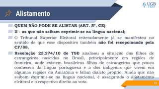 Alistamento
▰ QUEM NÃO PODE SE ALISTAR (ART. 5º, CE)
▰ II - os que não saibam exprimir-se na língua nacional;
▰ O Tribunal Superior Eleitoral reiteradamente já se manifestou no
sentido de que esse dispositivo também não foi recepcionado pela
CF/88.
▰ Resolução 23.274/10 do TSE analisou a situação dos filhos de
estrangeiros nascidos no Brasil, principalmente em regiões de
fronteira, onde existem brasileiros filhos de estrangeiros que pouco
conhecem da língua portuguesa e a dos indígenas que vivem em
algumas regiões da Amazônia e falam dialeto próprio. Ainda que não
saibam exprimir-se na língua nacional, é assegurado o alistamento
eleitoral e o respectivo direito ao voto. 12
 