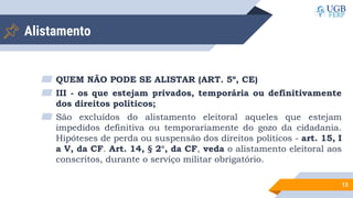 Alistamento
▰ QUEM NÃO PODE SE ALISTAR (ART. 5º, CE)
▰ III - os que estejam privados, temporária ou definitivamente
dos direitos políticos;
▰ São excluídos do alistamento eleitoral aqueles que estejam
impedidos definitiva ou temporariamente do gozo da cidadania.
Hipóteses de perda ou suspensão dos direitos políticos - art. 15, I
a V, da CF. Art. 14, § 2°, da CF, veda o alistamento eleitoral aos
conscritos, durante o serviço militar obrigatório.
13
 