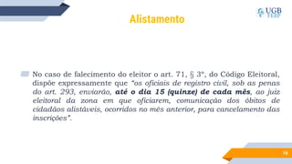 16
Alistamento
▰ No caso de falecimento do eleitor o art. 71, § 3º, do Código Eleitoral,
dispõe expressamente que “os oficiais de registro civil, sob as penas
do art. 293, enviarão, até o dia 15 (quinze) de cada mês, ao juiz
eleitoral da zona em que oficiarem, comunicação dos óbitos de
cidadãos alistáveis, ocorridos no mês anterior, para cancelamento das
inscrições”.
 