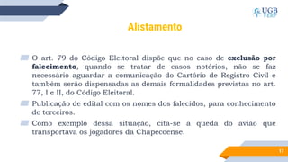 17
Alistamento
▰ O art. 79 do Código Eleitoral dispõe que no caso de exclusão por
falecimento, quando se tratar de casos notórios, não se faz
necessário aguardar a comunicação do Cartório de Registro Civil e
também serão dispensadas as demais formalidades previstas no art.
77, I e II, do Código Eleitoral.
▰ Publicação de edital com os nomes dos falecidos, para conhecimento
de terceiros.
▰ Como exemplo dessa situação, cita-se a queda do avião que
transportava os jogadores da Chapecoense.
 