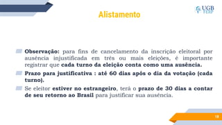 18
Alistamento
▰ Observação: para fins de cancelamento da inscrição eleitoral por
ausência injustificada em três ou mais eleições, é importante
registrar que cada turno da eleição conta como uma ausência.
▰ Prazo para justificativa : até 60 dias após o dia da votação (cada
turno).
▰ Se eleitor estiver no estrangeiro, terá o prazo de 30 dias a contar
de seu retorno ao Brasil para justificar sua ausência.
 