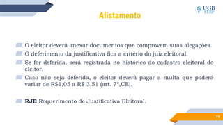 19
Alistamento
▰ O eleitor deverá anexar documentos que comprovem suas alegações.
▰ O deferimento da justificativa fica a critério do juiz eleitoral.
▰ Se for deferida, será registrada no histórico do cadastro eleitoral do
eleitor.
▰ Caso não seja deferida, o eleitor deverá pagar a multa que poderá
variar de R$1,05 a R$ 3,51 (art. 7º,CE).
▰ RJE Requerimento de Justificativa Eleitoral.
 