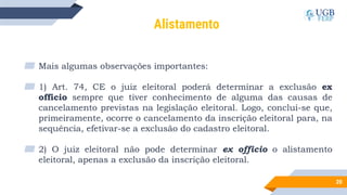 20
Alistamento
▰ Mais algumas observações importantes:
▰ 1) Art. 74, CE o juiz eleitoral poderá determinar a exclusão ex
officio sempre que tiver conhecimento de alguma das causas de
cancelamento previstas na legislação eleitoral. Logo, conclui-se que,
primeiramente, ocorre o cancelamento da inscrição eleitoral para, na
sequência, efetivar-se a exclusão do cadastro eleitoral.
▰ 2) O juiz eleitoral não pode determinar ex officio o alistamento
eleitoral, apenas a exclusão da inscrição eleitoral.
 