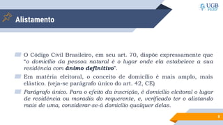Alistamento
▰ O Código Civil Brasileiro, em seu art. 70, dispõe expressamente que
“o domicílio da pessoa natural é o lugar onde ela estabelece a sua
residência com ânimo definitivo”.
▰ Em matéria eleitoral, o conceito de domicílio é mais amplo, mais
elástico. (veja-se parágrafo único do art. 42, CE)
▰ Parágrafo único. Para o efeito da inscrição, é domicílio eleitoral o lugar
de residência ou moradia do requerente, e, verificado ter o alistando
mais de uma, considerar-se-á domicílio qualquer delas.
8
 
