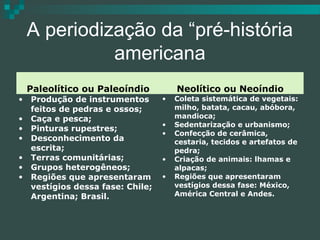 A periodização da “pré-história
americana
•
•
•
•
•
•
•

Paleolítico ou Paleoíndio
Produção de instrumentos
feitos de pedras e ossos;
Caça e pesca;
Pinturas rupestres;
Desconhecimento da
escrita;
Terras comunitárias;
Grupos heterogêneos;
Regiões que apresentaram
vestígios dessa fase: Chile;
Argentina; Brasil.

•
•
•
•
•

Neolítico ou Neoíndio
Coleta sistemática de vegetais:
milho, batata, cacau, abóbora,
mandioca;
Sedentarização e urbanismo;
Confecção de cerâmica,
cestaria, tecidos e artefatos de
pedra;
Criação de animais: lhamas e
alpacas;
Regiões que apresentaram
vestígios dessa fase: México,
América Central e Andes.

 