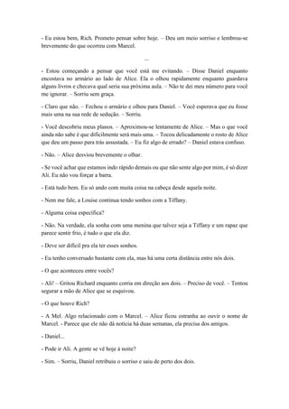 - Eu estou bem, Rich. Prometo pensar sobre hoje. – Deu um meio sorriso e lembrou-se
brevemente do que ocorreu com Marcel.
...
- Estou começando a pensar que você está me evitando. – Disse Daniel enquanto
encostava no armário ao lado de Alice. Ela o olhou rapidamente enquanto guardava
alguns livros e checava qual seria sua próxima aula. – Não te dei meu número para você
me ignorar. – Sorriu sem graça.
- Claro que não. – Fechou o armário e olhou para Daniel. – Você esperava que eu fosse
mais uma na sua rede de sedução. – Sorriu.
- Você descobriu meus planos. – Aproximou-se lentamente de Alice. – Mas o que você
ainda não sabe é que dificilmente será mais uma. – Tocou delicadamente o rosto de Alice
que deu um passo para trás assustada. – Eu fiz algo de errado? – Daniel estava confuso.
- Não. – Alice desviou brevemente o olhar.
- Se você achar que estamos indo rápido demais ou que não sente algo por mim, é só dizer
Ali. Eu não vou forçar a barra.
- Está tudo bem. Eu só ando com muita coisa na cabeça desde aquela noite.
- Nem me fale, a Louise continua tendo sonhos com a Tiffany.
- Alguma coisa específica?
- Não. Na verdade, ela sonha com uma menina que talvez seja a Tiffany e um rapaz que
parece sentir frio, é tudo o que ela diz.
- Deve ser difícil pra ela ter esses sonhos.
- Eu tenho conversado bastante com ela, mas há uma certa distância entre nós dois.
- O que aconteceu entre vocês?
- Ali! – Gritou Richard enquanto corria em direção aos dois. – Preciso de você. – Tentou
segurar a mão de Alice que se esquivou.
- O que houve Rich?
- A Mel. Algo relacionado com o Marcel. – Alice ficou estranha ao ouvir o nome de
Marcel. - Parece que ele não dá notícia há duas semanas, ela precisa dos amigos.
- Daniel...
- Pode ir Ali. A gente se vê hoje à noite?
- Sim. – Sorriu, Daniel retribuiu o sorriso e saiu de perto dos dois.
 