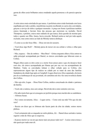 garota de olhos azuis brilhantes estava mudando aquela promessa e ele parecia apreciar
isso.
...
A noite estava mais estrelada do que nunca. A prefeitura estava toda iluminada com luzes
espalhadas por todo o prédio, manobristas na porta recolhendo os carros dos convidados,
garçons a serviço de todos a qualquer momento. A praça em frente à prefeitura também
estava iluminada e haviam fotos das pessoas que morreram no incêndio. David
Thompson, o prefeito, estava mais radiante do que nunca, fazia questão de mostrar para
todos o quanto seu filho, James, havia crescido. Richard sentia-se mal por toda aquela
exclusão, mas como estava ao lado de Melody tentava disfarçar.
- É como se eu não fosse filho. – Disse em tom de sussurro.
- Você disse algo Rich? – Melody parou de mexer em seu celular e voltou o olhar para
Richard.
- Não, esquece. – Deu de ombros. – Meu Deus! – Gritou enquanto olhava Alice entrar no
salão principal acompanhada por Daniel, os únicos convidados que faltavam eram os
Collins.
Megan olhava para os dois como se a morte fosse pouco para o que ela desejava fazer
com eles, ela estava acompanhada por Hanna que por sua vez era acompanhante de
Matthew. Todos os convidados tinham o olhar voltado para os Collins, eles
representavam algum tipo de realeza na cidade por se tratar de uma das famílias
fundadoras da cidade logo após os Campbell. Logan observava Alice espantado, ela trazia
pra ele as lembranças de sua juventude, ele caminhou até ela e fez uma reverência diante
dos Collins.
- Não seja tolo, Logan. – Disse Peter Collins, médico conceituado da cidade e patriarca
da família.
- Vocês são a realeza, meu caro amigo. David não deve estar contente com isso.
- Ele sabe muito bem que só conseguiu ser prefeito porque meu marido não se candidatou.
– Afirmou Susan.
- Nos vemos novamente, Alice. – Logan sorriu. – Como está sua mãe? Por que ela não
veio?
- Receio em dizer que os Johnson não fazem parte da elite da cidade, somos meros
plebeus.
- Você certamente não se enquadra no estilo plebeia, Ali. – Daniel disse sorrindo e tentou
segurar a mão de Alice que se esquivou.
- Já posso morrer ou vou ter que aturar mais um pouco tudo isso? – Louise estava tensa e
não queria por nada estar ali.
 