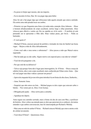 - Eu posso te beijar aqui mesmo, não me importo.
- Eu te encontro lá fora, Dan. Só vou pegar algo para beber.
Alice foi até o bar pegar algo que refrescasse toda aquela emoção que estava sentindo.
Ela sentiu uma mão pesada tocar seu ombro.
- Primeira vez que frequenta uma festa e já rouba toda a atenção Alice Johnson. – Disse
o homem afrodescendente de corpo escultural, sorriso largo e olhar penetrante. Alice
virou-se para olhá-lo e sentiu um frio na espinha ao vê-lo sorrir. – O prefeito já está
pensando em te apresentar o filho dele. Duas vodcas puras, por favor. – Pediu ao
bartender.
- E você quem é?
- Michael O’brien, assessor pessoal do prefeito e treinador do time de futebol nas horas
vagas. – Beijou a mão de Alice delicadamente.
- Como você sabe o meu nome e sobrenome? – Alice puxou a mão que Marcel estava
segurando.
- Não há nada que eu não saiba. Algum motivo em especial para a sua mãe ter voltado?
- Você deveria perguntar a ela.
- Por que está tão na defensiva?
- Talvez seja porque festa não é lugar para interrogatório, Sr. O’brien. – Disse a moça de
cabelos loiros, alta e com corpo escultural, mais conhecida por Ethan como Anna. – Que
tal você pegar suas duas vodcas e passear um pouco?
- Aproveite enquanto há jovens tolos para introduzi-la em festas de alta classe, Senhorita...
- Anna. Somente Anna.
- Suspeitei que não estava na lista. – Michael pegou os dois copos que estavam sobre o
balcão. – Nos vemos por aí, Alice. Com licença.
- Obrigada pela ajuda. – Alice sorriu para a estranha.
- Agradeça-me depois.
Anna seguiu seu caminho sorrindo, mais à frente ela deu de cara com Max, o professor
de história. Alice voltou sua atenção para os dois que pareciam já se conhecer, ela tentou
entender o que ambos conversavam, mas foi interrompida por Richard e Melody.
- Mais uma na rede do senhor O’brien. – Richard cutucou Melody que estava atenta a tela
do celular novamente.
- Você disse O’brien? – Questionou Alice.
 