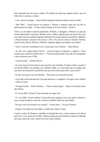 havia desejado que ele nunca voltasse. No fundo ela sentia que alguém sabia o que ele
tinha feito e começou a chorar.
- Loui, vamos sair daqui. – Disse Daniel enquanto tentava levantar Louise do chão.
- Meu filho! – Laurel gritava em prantos e Thomas a segurava para que ela não se
aproximasse do corpo. – O meu menino Thomas! O meu menino! - Gritava.
Todos os convidados estavam paralisados. William, o delegado, e Michael aos poucos
foram dispersando as pessoas. Melody estava estática olhando para um ponto fixo, dos
seus olhos não saia nenhuma lágrima. Richard a levou para dentro da prefeitura, Matthew
e Daniel fizeram o mesmo com Louise e Alice. Na cena do crime só ficaram Thomas,
Laurel, Peter, David, William e Michael, enquanto alguns convidados iam embora.
- Talvez você deva considerar levar a Laurel para casa, Thomas. – Disse David.
- Eu não vou a lugar algum, David. – Laurel enxugou as lágrimas e engoliu o choro
restante que ainda havia dentro de si. – Você não pode proibir uma mãe de acompanhar
o que aconteceu com o filho.
- A polícia pode. – Rebateu David.
- Se você ousar me tirar daqui eu juro que faço um escândalo. Eu digo a todos o quanto a
sua família falhou em proteger essa maldita cidade, ou você pensa que eu esqueci que
esse lance de memorial na prefeitura não passa de remorso por tudo o que ela fez?
- Eu não sei do que você está falando. – David deu as costas para Laurel.
- Você sabe muito bem David! O seu pai destruiu os Campbell e fez pacto com o Diabo!
– Gritava Laurel.
- Já chega Laurel! – Gritou Thomas. – Vamos embora daqui. – Pegou Laurel pelo braço
que relutou.
- É o nosso filho, Thomas! Você não pode me negar isso!
- É o seu filho! Vamos embora! Você pode fazer qualquer coisa que quiser, destruir a
casa ou algo do gênero, mas não vai fazer escândalo diante de uma cidade.
- Por que você está fazendo isso comigo? – Laurel chora. – Por que Thomas?
- Porque você ainda tem uma filha, o mundo não acabou Laurel.
Laurel se soltou de Thomas e caminhou na direção do carro, a todo momento ela olhava
para trás e via o corpo de seu filho. Thomas pediu para que Michael cuidasse de Melody
que logo estaria de volta e assim ele levou Laurel embora.
...
 