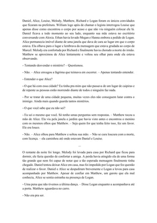 Daniel, Alice, Louise, Melody, Matthew, Richard e Logan foram os únicos convidados
que ficaram na prefeitura. William logo após de chamar o legista interrogou Louise que
apenas disse como encontrou o corpo por acaso e que não viu ninguém colocar ele lá.
Daniel ficava a todo momento ao seu lado, enquanto sua mãe estava no escritório
conversando com Alexia. Ethan havia levado Megan e Hanna embora a pedido de Logan.
Alice permanecia imóvel diante de uma janela que dava de cara ao lugar em que o corpo
estava. Ela olhava para o lugar e lembrava da mensagem que estava grudada ao corpo de
Marcel. Melody era confortada por Richard e finalmente havia chorado a morte do irmão.
Matthew se aproximou de Alice lentamente e voltou seu olhar para onde ela estava
observando.
- Tentando desvendar o mistério? – Questionou.
- Não. – Alice enxugou a lágrima que teimava em escorrer. – Apenas tentando entender.
- Entender o que Alice?
- O que há com essa cidade? Eu tinha pra mim que não passava de um lugar de caipiras e
de repente as pessoas estão morrendo diante de todos e ninguém faz nada.
- Por se tratar de uma cidade pequena, muitas vezes eles não conseguem lutar contra o
inimigo. Ainda mais quando guarda tantos mistérios.
- O que você sabe que eu não sei?
- Eu sei o mesmo que você. Só tenho umas perguntas sem respostas. – Matthew tocou a
mão de Alice. Ela viu pela janela o jardim que havia visto antes e encontrou o menino
com os mesmos olhos que Matthew. – Seja quem for que tenha feito isso, fez um favor.
Ele era louco.
- Não. – Alice olhou para Matthew e soltou sua mão. – Não se cura loucura com a morte,
com licença. – ela caminhou até onde estavam Daniel e Louise.
...
O restante da noite foi longo. Melody foi levada para casa por Richard que ficou para
dormir, ele fazia questão de confortar a amiga. A perda havia atingido ela de uma forma
tão grande que nem foi capaz de notar que a tão esperada mensagem finalmente tinha
chegado. Daniel tentou deixar Alice em casa, mas foi impedido por Logan que fez questão
de realizar o favor. Daniel e Alice se despediram brevemente e Logan a levou para casa
acompanhado por Matthew. Apesar de confiar em Matthew, um garoto que ela mal
conhecia, Alice se sentia estranha na presença de Logan.
- Uma pena que não tivemos a última dança. – Disse Logan enquanto a acompanhava até
a porta. Matthew aguardava no carro.
- Não era pra ser.
 
