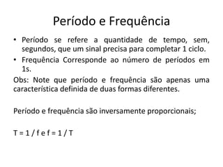 Período e Frequência
• Período se refere a quantidade de tempo, sem,
segundos, que um sinal precisa para completar 1 ciclo.
• Frequência Corresponde ao número de períodos em
1s.
Obs: Note que período e frequência são apenas uma
característica definida de duas formas diferentes.
Período e frequência são inversamente proporcionais;
T = 1 / f e f = 1 / T
 