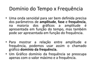 Domínio do Tempo x Frequência
• Uma onda senoidal para ser bem definida precisa
dos parâmetros de amplitude, fase e frequência,
na maioria dos gráficos a amplitude é
apresentada em função do tempo, mas também
pode ser apresentada em função do frequência.
• Para mostrar a relação entre amplitude e
frequência, podemos usar assim o chamado
gráfico domínio da frequência.
• Um Gráfico domínio da frequência se preocupa
apenas com o valor máximo e a frequência.
 