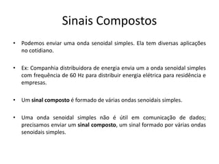 Sinais Compostos
• Podemos enviar uma onda senoidal simples. Ela tem diversas aplicações
no cotidiano.
• Ex: Companhia distribuidora de energia envia um a onda senoidal simples
com frequência de 60 Hz para distribuir energia elétrica para residência e
empresas.
• Um sinal composto é formado de várias ondas senoidais simples.
• Uma onda senoidal simples não é útil em comunicação de dados;
precisamos enviar um sinal composto, um sinal formado por várias ondas
senoidais simples.
 