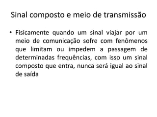 Sinal composto e meio de transmissão
• Fisicamente quando um sinal viajar por um
meio de comunicação sofre com fenômenos
que limitam ou impedem a passagem de
determinadas frequências, com isso um sinal
composto que entra, nunca será igual ao sinal
de saída
 
