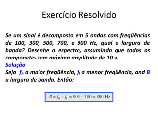 Exercício Resolvido
Se um sinal é decomposto em 5 ondas com freqüências
de 100, 300, 500, 700, e 900 Hz, qual a largura de
banda? Desenhe o espectro, assumindo que todos os
componetes tem máxima amplitude de 10 v.
Solução
Seja fh a maior freqüência, fl a menor freqüência, and B
a largura de banda. Então:
 