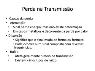 Perda na Transmissão
• Causas da perda
• Atenuação
• Sinal perde energia, mas não existe deformação
• Em cabos metálicos é decorrente da perda por calor
• Distorção
• Significa que o sinal muda de forma ou formato
• Pode ocorrer num sinal composto com diversas
frequências.
• Ruído
• Afeta geralmente o meio de transmissão
• Existem vários tipos de ruído
 