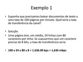 Exemplo 1
• Suponha que precisamos baixar documentos de texto a
uma taxa de 100 páginas por minuto. Qual seria a taxa
de transferência do canal?
• Solução
• Uma página tem, em média, 24 linhas com 80
caracteres por linha. Se supusermos que um caractere
precise de 8 bits, a taxa de transferência seria:
• 100 x 24 x 80 x 8 = 1.636.00 bps = 1,636 mbps
 