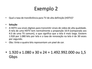 Exemplo 2
• Qual a taxa de transferência para TV de alta definição (HDTV)?
• Solução
• A HDTV usa sinais digitais para transmitir sinais de video de alta qualidade.
A tela de uma HDTV tem normalmente a proporção 16:9 (comparada aos
4:3 de uma TV comum), o que significa que a tela é mais larga. Existem
1.920 por 1.080 bits por tela e a taxa de renovação na tela é de 30 vezes
por segundo.
• Obs: Vinte e quatro bits representam um pixel de cor.
• 1.920 x 1.080 x 30 x 24 = 1.492.992.000 ou 1,5
Gbps
 