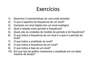 Exercícios
1) Descreva 3 características de uma onde senoidal
2) O que é espectro de frequência de um sinal?
3) Compare um sinal digital com um sinal analógico
4) Qual a relação entre período e frequência?
5) Quais são as unidades de medida do período e da frequência?
6) O que indica a frequência de um sinal e o que é o período do
sinal?
7) O que indica a amplitude do sinal?
8) O que indica a frequência de um sinal?
9) O que indica a fase de um sinal?
10) Em que tipo de gráfico mostramos a amplitude em um dado
instante de tempo?
 