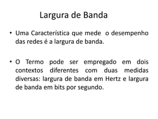 Largura de Banda
• Uma Característica que mede o desempenho
das redes é a largura de banda.
• O Termo pode ser empregado em dois
contextos diferentes com duas medidas
diversas: largura de banda em Hertz e largura
de banda em bits por segundo.
 