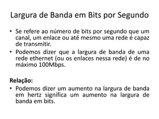 Largura de Banda em Bits por Segundo
• Se refere ao número de bits por segundo que um
canal, um enlace ou até mesmo uma rede é capaz
de transmitir.
• Podemos dizer que a largura de banda de uma
rede ethernet (ou os enlaces nessa rede) é de no
máximo 100Mbps.
Relação:
• Podemos dizer um aumento na largura de banda
em hertz significa um aumento na largura de
banda em bits.
 