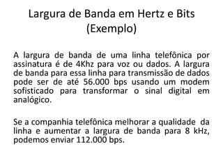 Largura de Banda em Hertz e Bits
(Exemplo)
A largura de banda de uma linha telefônica por
assinatura é de 4Khz para voz ou dados. A largura
de banda para essa linha para transmissão de dados
pode ser de até 56.000 bps usando um modem
sofisticado para transformar o sinal digital em
analógico.
Se a companhia telefônica melhorar a qualidade da
linha e aumentar a largura de banda para 8 kHz,
podemos enviar 112.000 bps.
 