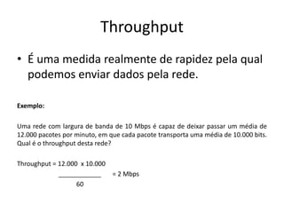 Throughput
• É uma medida realmente de rapidez pela qual
podemos enviar dados pela rede.
Exemplo:
Uma rede com largura de banda de 10 Mbps é capaz de deixar passar um média de
12.000 pacotes por minuto, em que cada pacote transporta uma média de 10.000 bits.
Qual é o throughput desta rede?
Throughput = 12.000 x 10.000
____________ = 2 Mbps
60
 