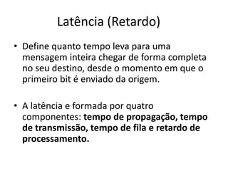 Latência (Retardo)
• Define quanto tempo leva para uma
mensagem inteira chegar de forma completa
no seu destino, desde o momento em que o
primeiro bit é enviado da origem.
• A latência e formada por quatro
componentes: tempo de propagação, tempo
de transmissão, tempo de fila e retardo de
processamento.
 