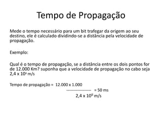 Tempo de Propagação
Mede o tempo necessário para um bit trafegar da origem ao seu
destino, ele é calculado dividindo-se a distância pela velocidade de
propagação.
Exemplo:
Qual é o tempo de propagação, se a distância entre os dois pontos for
de 12.000 Km? suponha que a velocidade de propagação no cabo seja
2,4 x 108 m/s
Tempo de propagação = 12.000 x 1.000
------------------ = 50 ms
2,4 x 108 m/s
 
