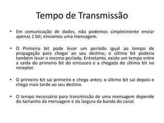 Tempo de Transmissão
• Em comunicação de dados, não podemos simplesmente enviar
apenas 1 bit; enviamos uma mensagem.
• O Primeiro bit pode levar um período igual ao tempo de
propagação para chegar ao seu destino; o último bit poderia
também levar o mesmo período. Entretanto, existe um tempo entre
a saída do primeiro bit do emissoro e a chegada do último bit no
receptor.
• O primeiro bit sai primeiro e chega antes; o último bit sai depois e
chega mais tarde ao seu destino.
• O tempo necessário para transmissão de uma mensagem depende
do tamanho da mensagem e da largura da banda do canal.
 