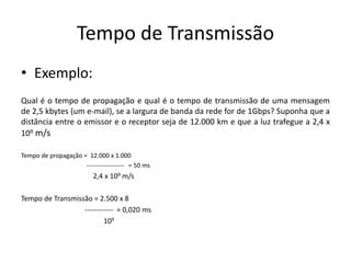 Tempo de Transmissão
• Exemplo:
Qual é o tempo de propagação e qual é o tempo de transmissão de uma mensagem
de 2,5 kbytes (um e-mail), se a largura de banda da rede for de 1Gbps? Suponha que a
distância entre o emissor e o receptor seja de 12.000 km e que a luz trafegue a 2,4 x
108 m/s
Tempo de propagação = 12.000 x 1.000
------------------ = 50 ms
2,4 x 108 m/s
Tempo de Transmissão = 2.500 x 8
------------ = 0,020 ms
109
 